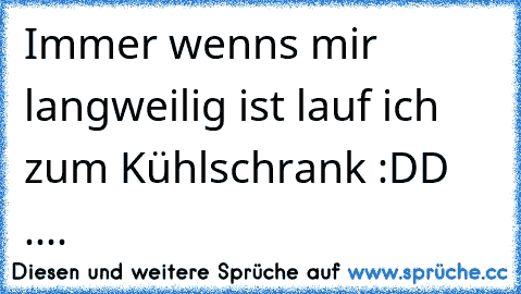 Immer wenn´s mir langweilig ist lauf ich zum Kühlschrank :DD ....