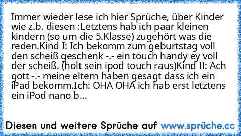 Immer wieder lese ich hier Sprüche, über Kinder wie z.b. diesen :
Letztens hab ich paar kleinen kindern (so um die 5.Klasse) zugehört was die reden.
Kind I: Ich bekomm zum geburtstag voll den scheiß geschenk -.- ein touch handy ey voll der scheiß. (holt sein ipod touch raus)
Kind II: Ach gott -.- meine eltern haben gesagt dass ich ein iPad bekomm.
Ich: OHA OHA ich hab erst letztens ein iPod nano b...