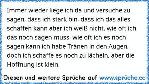 Immer wieder liege ﻿ich da und versuche zu sagen, dass ﻿ich stark bin, dass ﻿ich das alles ﻿schaffen kann aber ﻿ich weiß nicht, wie oft ﻿ich das noch sagen muss, wie oft ﻿ich es noch sagen kann ﻿ich habe Tränen in den Augen, doch ﻿ich schaffe es noch zu lächeln, aber die Hoffnung ist klein.