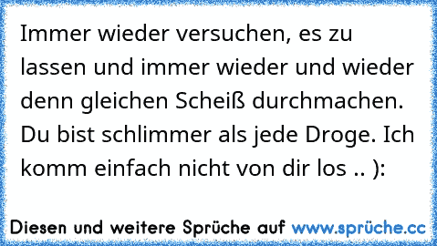 Immer wieder versuchen, es zu lassen und immer wieder und wieder denn gleichen Scheiß durchmachen. Du bist schlimmer als jede Droge. Ich komm einfach nicht von dir los .. ):