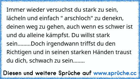 Immer wieder versuchst du stark zu sein, lächeln und einfach " arschloch" zu denekn, deinen weg zu gehen, auch wenn es schwer ist und du alleine kämpfst. Du willst stark sein.........
Doch irgendwann triffst du den Richtigen und in seinen starken Händen traust du dich, schwach zu sein........