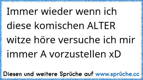 Immer wieder wenn ich diese komischen ALTER witze höre versuche ich mir immer A vorzustellen xD