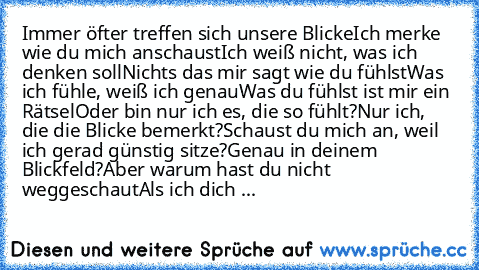 Immer öfter treffen sich unsere Blicke
Ich merke wie du mich anschaust
Ich weiß nicht, was ich denken soll
Nichts das mir sagt wie du fühlst
Was ich fühle, weiß ich genau
Was du fühlst ist mir ein Rätsel
Oder bin nur ich es, die so fühlt?
Nur ich, die die Blicke bemerkt?
Schaust du mich an, weil ich gerad’ günstig sitze?
Genau in deinem Blickfeld?
Aber warum hast du nicht weggeschaut
Als ich di...