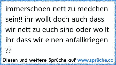 immerschoen nett zu medchen sein!! ihr wollt doch auch dass wir nett zu euch sind oder wollt ihr dass wir einen anfallkriegen ??