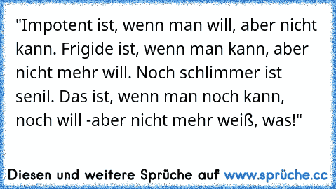 "Impotent ist, wenn man will, aber nicht kann. Frigide ist, wenn man kann, aber nicht mehr will. Noch schlimmer ist senil. Das ist, wenn man noch kann, noch will -aber nicht mehr weiß, was!"