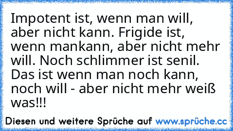 Impotent ist, wenn man will, aber nicht kann. Frigide ist, wenn mankann, aber nicht mehr will. Noch schlimmer ist senil. Das ist wenn man noch kann, noch will - aber nicht mehr weiß was!!!