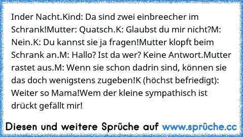 Inder Nacht.
Kind: Da sind zwei einbreecher im Schrank!
Mutter: Quatsch.
K: Glaubst du mir nicht?
M: Nein.
K: Du kannst sie ja fragen!
Mutter klopft beim Schrank an.
M: Hallo? Ist da wer? 
Keine Antwort.
Mutter rastet aus.
M: Wenn sie schon dadrin sind, können sie das doch wenigstens zugeben!
K (höchst befriedigt): Weiter so Mama!
Wem der kleine sympathisch ist drückt gefällt mir!