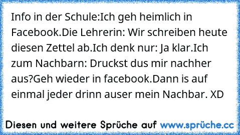 Info in der Schule:
Ich geh heimlich in Facebook.
Die Lehrerin: Wir schreiben heute diesen Zettel ab.
Ich denk nur: Ja klar.
Ich zum Nachbarn: Druckst dus mir nachher aus?
Geh wieder in facebook.
Dann is auf einmal jeder drinn auser mein Nachbar. XD