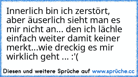 Innerlich bin ich zerstört, aber äuserlich sieht man es mir nicht an... den ich lächle einfach weiter damit keiner merkt...
wie dreckig es mir wirklich geht ... :'(