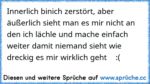 Innerlich binich zerstört, aber äußerlich sieht man es mir nicht an den ich lächle und mache einfach weiter damit niemand sieht wie dreckig es mir wirklich geht ♥ ♥ ♥ :´(