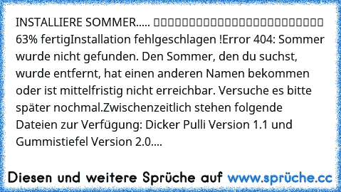 INSTALLIERE SOMMER..... █████████████████░░░░░░░ 63% fertig
Installation fehlgeschlagen !
Error 404: Sommer wurde nicht gefunden. Den Sommer, den du suchst, wurde entfernt, hat einen anderen Namen bekommen oder ist mittelfristig nicht erreichbar. Versuche es bitte später nochmal.
Zwischenzeitlich stehen folgende Dateien zur Verfügung: Dicker Pulli Version 1.1 und Gummistiefel Version 2.0....