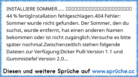 INSTALLIERE SOMMER..... █████████░░░░░░░░░░░░░░ 44 % fertig
Installation fehlgeschlagen.
404 Fehler: Sommer wurde nicht gefunden. Der Sommer, den du suchst, wurde entfernt, hat einen anderen Namen bekommen oder ist nicht zugänglich.
Versuche es bitte später nochmal.
Zwischenzeitlich stehen folgende Dateien zur Verfügung:
Dicker Pulli Version 1.1 und Gummistiefel Version 2.0...