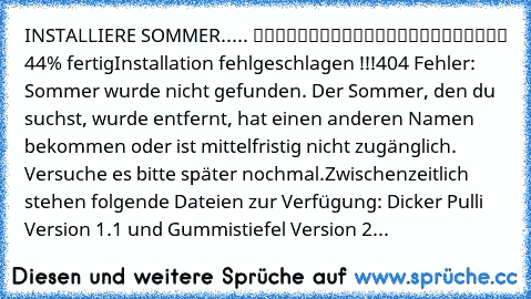 INSTALLIERE SOMMER..... █████████░░░░░░░░░░░░░░ 44% fertig
Installation fehlgeschlagen !!!
404 Fehler: Sommer wurde nicht gefunden. Der Sommer, den du suchst, wurde entfernt, hat einen anderen Namen bekommen oder ist mittelfristig nicht zugänglich. Versuche es bitte später nochmal.
Zwischenzeitlich stehen folgende Dateien zur Verfügung: Dicker Pulli Version 1.1 und Gummistiefel Version 2...