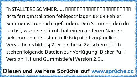 INSTALLIERE SOMMER..... █████████░░░░░░░░░░░░░░ 44% fertig
Installation fehlgeschlagen !!!
404 Fehler: Sommer wurde nicht gefunden. Den Sommer, den du suchst, wurde entfernt, hat einen anderen Namen bekommen oder ist mittelfristig nicht zugänglich. Versuche es bitte später nochmal.
Zwischenzeitlich stehen folgende Dateien zur Verfügung: Dicker Pulli Version 1.1 und Gummistiefel Version 2.0...