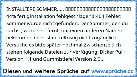 INSTALLIERE SOMMER..... █████████░░░░░░░░░░░░░░ 44% fertig
Installation fehlgeschlagen!!!
404 Fehler: Sommer wurde nicht gefunden. Der Sommer, den du suchst, wurde entfernt, hat einen anderen Namen bekommen oder ist mittelfristig nicht zugänglich. Versuche es bitte später nochmal.
Zwischenzeitlich stehen folgende Dateien zur Verfügung: Dicker Pulli Version 1.1 und Gummistiefel Version 2.0...