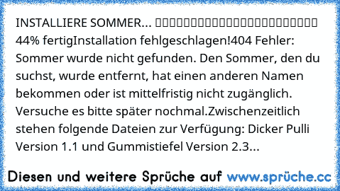 INSTALLIERE SOMMER... █████████░░░░░░░░░░░░░░ 44% fertig
Installation fehlgeschlagen!
404 Fehler: Sommer wurde nicht gefunden. Den Sommer, den du suchst, wurde entfernt, hat einen anderen Namen bekommen oder ist mittelfristig nicht zugänglich. Versuche es bitte später nochmal.
Zwischenzeitlich stehen folgende Dateien zur Verfügung: Dicker Pulli Version 1.1 und Gummistiefel Version 2.3...