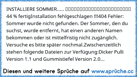 INSTALLIERE SOMMER..... █████████░░░░░░░░░░░░░░ 44 % fertig
Installation fehlgeschlagen !!!
404 Fehler: Sommer wurde nicht gefunden. Der Sommer, den du suchst, wurde entfernt, hat einen anderen Namen bekommen oder ist mittelfristig nicht zugänglich. Versuche es bitte später nochmal.
Zwischenzeitlich stehen folgende Dateien zur Verfügung:
Dicker Pulli Version 1.1 und Gummistiefel Version 2.0...