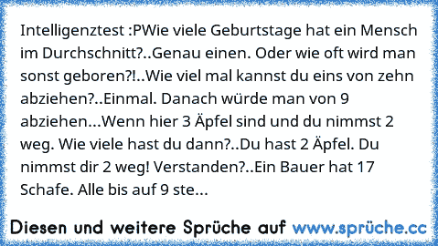 Intelligenztest :P
Wie viele Geburtstage hat ein Mensch im Durchschnitt?
.
.
Genau einen. Oder wie oft wird man sonst geboren?!
.
.
Wie viel mal kannst du eins von zehn abziehen?
.
.
Einmal. Danach würde man von 9 abziehen.
.
.
Wenn hier 3 Äpfel sind und du nimmst 2 weg. Wie viele hast du dann?
.
.
Du hast 2 Äpfel. Du nimmst dir 2 weg! Verstanden?
.
.
Ein Bauer hat 17 Schafe. Alle bis auf 9 sterbe...