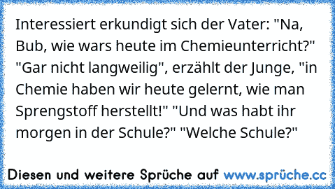 Interessiert erkundigt sich der Vater: "Na, Bub, wie wars heute im Chemieunterricht?"
 "Gar nicht langweilig", erzählt der Junge, "in Chemie haben wir heute gelernt, wie man Sprengstoff herstellt!"
 "Und was habt ihr morgen in der Schule?"
 "Welche Schule?"