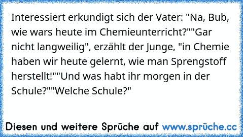 Interessiert erkundigt sich der Vater: "Na, Bub, wie wars heute im Chemieunterricht?"
"Gar nicht langweilig", erzählt der Junge, "in Chemie haben wir heute gelernt, wie man Sprengstoff herstellt!"
"Und was habt ihr morgen in der Schule?"
"Welche Schule?"