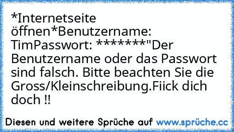 *Internetseite öffnen*
Benutzername: Tim
Passwort: *******
"Der Benutzername oder das Passwort sind falsch. Bitte beachten Sie die Gross/Kleinschreibung.
Fiick dich doch !!