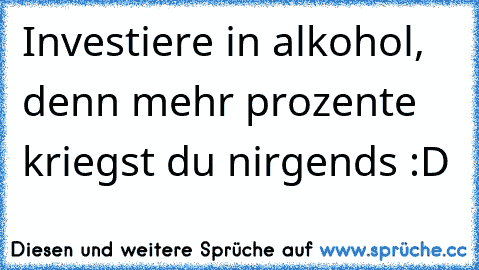 Investiere in alkohol, denn mehr prozente kriegst du nirgends :D