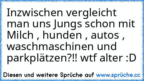 Inzwischen vergleicht man uns Jungs schon mit Milch , hunden , autos , waschmaschinen und parkplätzen?!! wtf alter :D