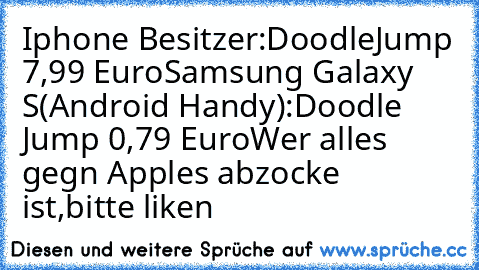 Iphone Besitzer:DoodleJump 7,99 Euro
Samsung Galaxy S(Android Handy):Doodle Jump 0,79 Euro
Wer alles gegn Apples abzocke ist,bitte liken