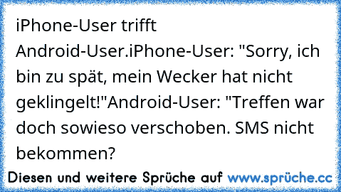 iPhone-User trifft Android-User.
iPhone-User: "Sorry, ich bin zu spät, mein Wecker hat nicht geklingelt!"
Android-User: "Treffen war doch sowieso verschoben. SMS nicht bekommen?