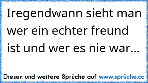 Iregendwann sieht man wer ein echter freund ist und wer es nie war...