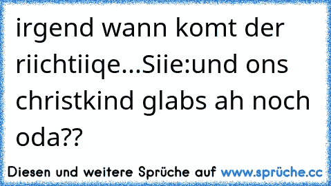 irgend wann komt der riichtiiqe...
Siie:und ons christkind glabs ah noch oda??