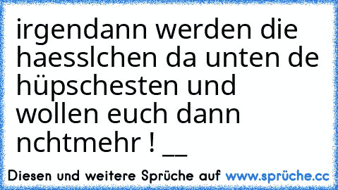 irgendann werden die haesslıchen da unten dıe hüpschesten und wollen euch dann nıchtmehr ! __