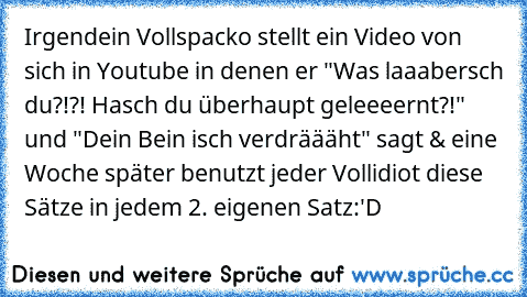 Irgendein Vollspacko stellt ein Video von sich in Youtube in denen er "Was laaabersch du?!?! Hasch du überhaupt geleeeernt?!" und "Dein Bein isch verdräääht" sagt & eine Woche später benutzt jeder Vollidiot diese Sätze in jedem 2. eigenen Satz:'D