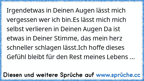 Irgendetwas in Deinen Augen lässt mich vergessen wer ich bin.
Es lässt mich mich selbst verlieren in Deinen Augen 
Da ist etwas in Deiner Stimme, das mein herz schneller schlagen lässt.
Ich hoffe dieses Gefühl bleibt für den Rest meines Lebens ...