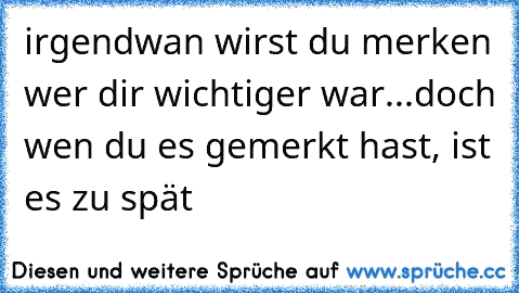 irgendwan wirst du merken wer dir wichtiger war...doch wen du es gemerkt hast, ist es zu spät