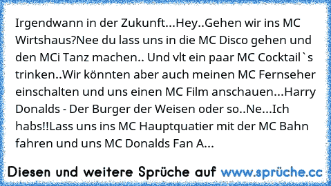 Irgendwann in der Zukunft...
Hey..Gehen wir ins MC Wirtshaus?
Nee du lass uns in die MC Disco gehen und den MCi Tanz machen.. Und vlt ein paar MC Cocktail`s trinken..
Wir könnten aber auch meinen MC Fernseher einschalten und uns einen MC Film anschauen...
Harry Donalds - Der Burger der Weisen oder so..
Ne...
Ich habs!!
Lass uns ins MC Hauptquatier mit der MC Bahn fahren und uns MC Donalds Fan A...