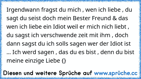 Irgendwann fragst du mich , wen ich liebe , du sagt du seist doch mein Bester Freund & das wen ich liebe ein Idiot weil er mich nich liebt , du sagst ich verschwende zeit mit ihm , doch dann sagst du ich solls sagen wer der Idiot ist ... Ich werd sagen , das du es bist , denn du bist meine einzige Liebe {♥}