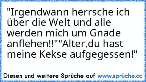 "Irgendwann herrsche ich über die Welt und alle werden mich um Gnade anflehen!!"
"Alter,du hast meine Kekse aufgegessen!"