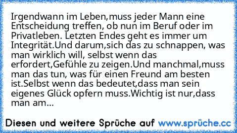 Irgendwann im Leben,muss jeder Mann eine Entscheidung treffen, ob nun im Beruf oder im Privatleben. Letzten Endes geht es immer um Integrität.Und darum,sich das zu schnappen, was man wirklich will, selbst wenn das erfordert,Gefühle zu zeigen.Und manchmal,muss man das tun, was für einen Freund am besten ist.Selbst wenn das bedeutet,dass man sein eigenes Glück opfern muss.Wichtig ist nur,dass man...