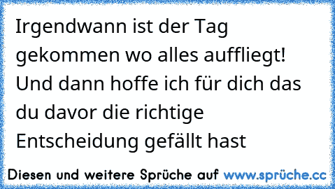 Irgendwann ist der Tag gekommen wo alles auffliegt! Und dann hoffe ich für dich das du davor die richtige Entscheidung gefällt hast  ♥