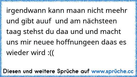 irgendwann kann maan nicht meehr und gibt auuf  und am nächsteen taag stehst du daa und und macht uns mir neuee hoffnungeen daas es wieder wird :((