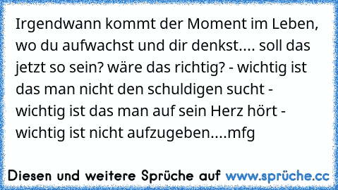 Irgendwann kommt der Moment im Leben, wo du aufwachst und dir denkst.... soll das jetzt so sein? wäre das richtig? - wichtig ist das man nicht den schuldigen sucht - wichtig ist das man auf sein Herz hört - wichtig ist nicht aufzugeben....mfg