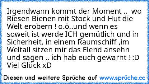 Irgendwann kommt der Moment ..  wo Riesen Bienen mit Stock und Hut die Welt erobern ! o.ö
..und wenn es soweit ist werde ICH gemütlich und in Sicherheit, in einem Raumschiff ,im Weltall sitzen mir das Elend ansehn und sagen .. ´ich hab euch gewarnt´ ! :D  
Viel Glück xD