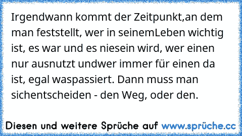 Irgendwann kommt der Zeitpunkt,
an dem man feststellt, wer in seinem
Leben wichtig ist, es war und es nie
sein wird, wer einen nur ausnutzt und
wer immer für einen da ist, egal was
passiert. Dann muss man sich
entscheiden - den Weg, oder den.
♥♥♥