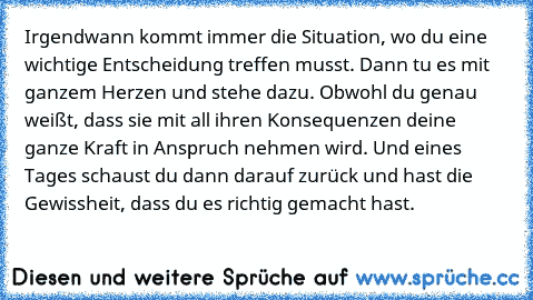 Irgendwann kommt immer die Situation, wo du eine wichtige Entscheidung treffen musst. Dann tu es mit ganzem Herzen und stehe dazu. Obwohl du genau weißt, dass sie mit all ihren Konsequenzen deine ganze Kraft in Anspruch nehmen wird. Und eines Tages schaust du dann darauf zurück und hast die Gewissheit, dass du es richtig gemacht hast.