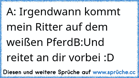 A: Irgendwann kommt mein Ritter auf dem weißen Pferd
B:Und reitet an dir vorbei :D