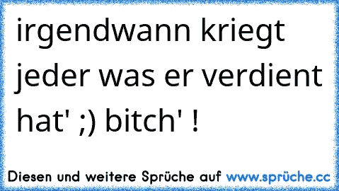 irgendwann kriegt jeder was er verdient hat' ;) bitch' !