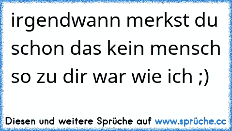 irgendwann merkst du schon das kein mensch so zu dir war wie ich ;)