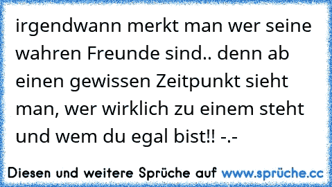 irgendwann merkt man wer seine wahren Freunde sind.. denn ab einen gewissen Zeitpunkt sieht man, wer wirklich zu einem steht und wem du egal bist!! -.-