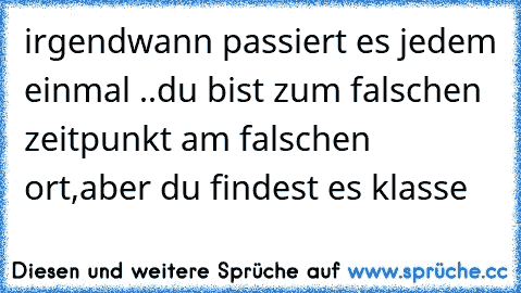 irgendwann passiert es jedem einmal ..
du bist zum falschen zeitpunkt am falschen ort,
aber du findest es klasse